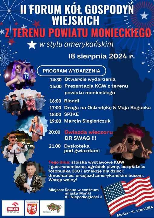 - plakat_na_wydarzenie_18_08_2024.jpg II FORUM KOŁ GOSPODYŃ. WIEJSKICH ' Z TERENU POWIATU MONIECKIEGO w stylu amerykańskim 18 sierpnia 2024 r. PROGRAM WYDARZENIA 14 30 Otwarcie wydarzenia Prezentacja KGW z terenu powiatu monieckiego Blondi Droga na Ostrołękę & Maja Bogucka SPIKE Marcin Siegieńczuk Gwiazda wieczoru DR SWAG !!! 21.00 Dyskoteka pod gwiazdami stoiska wystawowe KGW i gastronomiczne, ogródek piwny, bezpłatnie: fotobudka 360 i atrakcje dla dzieci: dmuchańce, przejazd amerykańskim busem. Wstęp wolny! Miejsce: Scena w centrum miasta Mońki Al. Niepodległości 3